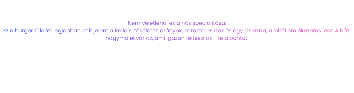 Nem véletlenül ez a ház specialitása. Ez a burger tükrözi legjobban, mit jelent a Rella’s: tökéletes arányok, karakteres ízek és egy kis extra, amitől emlékezetes lesz. A házi hagymalekvár az, ami igazán felteszi az i-re a pontot.