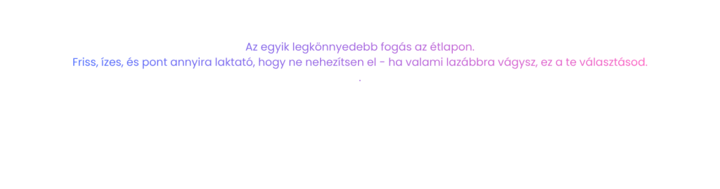 Az egyik legkönnyedebb fogás az étlapon. Friss, ízes, és pont annyira laktató, hogy ne nehezítsen el - ha valami lazábbra vágysz, ez a te választásod.
