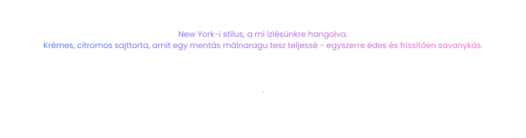 New York-i stílus, a mi ízlésünkre hangolva. Krémes, citromos sajttorta, amit egy mentás málnaragu tesz teljessé - egyszerre édes és frissítően savanykás.