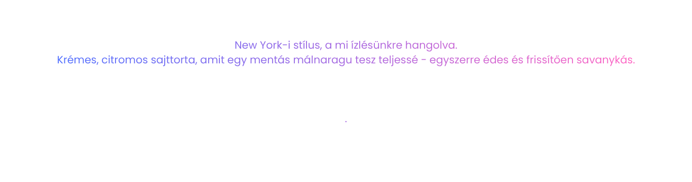New York-i stílus, a mi ízlésünkre hangolva. Krémes, citromos sajttorta, amit egy mentás málnaragu tesz teljessé - egyszerre édes és frissítően savanykás.